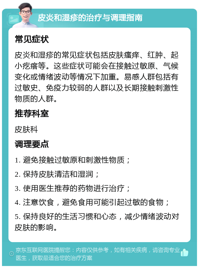 皮炎和湿疹的治疗与调理指南 常见症状 皮炎和湿疹的常见症状包括皮肤瘙痒、红肿、起小疙瘩等。这些症状可能会在接触过敏原、气候变化或情绪波动等情况下加重。易感人群包括有过敏史、免疫力较弱的人群以及长期接触刺激性物质的人群。 推荐科室 皮肤科 调理要点 1. 避免接触过敏原和刺激性物质； 2. 保持皮肤清洁和湿润； 3. 使用医生推荐的药物进行治疗； 4. 注意饮食，避免食用可能引起过敏的食物； 5. 保持良好的生活习惯和心态，减少情绪波动对皮肤的影响。