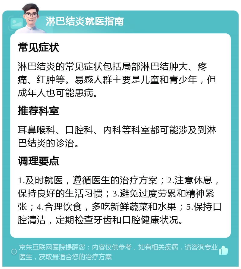 淋巴结炎就医指南 常见症状 淋巴结炎的常见症状包括局部淋巴结肿大、疼痛、红肿等。易感人群主要是儿童和青少年，但成年人也可能患病。 推荐科室 耳鼻喉科、口腔科、内科等科室都可能涉及到淋巴结炎的诊治。 调理要点 1.及时就医，遵循医生的治疗方案；2.注意休息，保持良好的生活习惯；3.避免过度劳累和精神紧张；4.合理饮食，多吃新鲜蔬菜和水果；5.保持口腔清洁，定期检查牙齿和口腔健康状况。