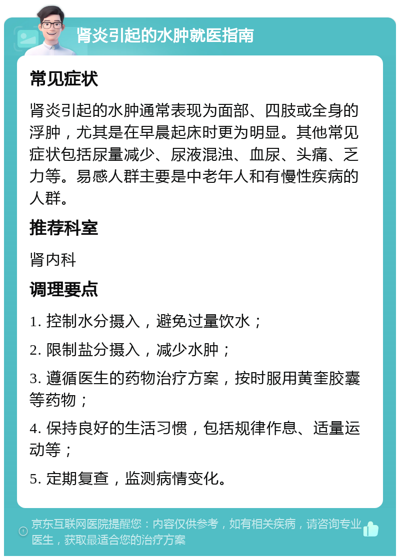 肾炎引起的水肿就医指南 常见症状 肾炎引起的水肿通常表现为面部、四肢或全身的浮肿，尤其是在早晨起床时更为明显。其他常见症状包括尿量减少、尿液混浊、血尿、头痛、乏力等。易感人群主要是中老年人和有慢性疾病的人群。 推荐科室 肾内科 调理要点 1. 控制水分摄入，避免过量饮水； 2. 限制盐分摄入，减少水肿； 3. 遵循医生的药物治疗方案，按时服用黄奎胶囊等药物； 4. 保持良好的生活习惯，包括规律作息、适量运动等； 5. 定期复查，监测病情变化。