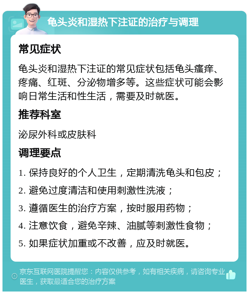 龟头炎和湿热下注证的治疗与调理 常见症状 龟头炎和湿热下注证的常见症状包括龟头瘙痒、疼痛、红斑、分泌物增多等。这些症状可能会影响日常生活和性生活，需要及时就医。 推荐科室 泌尿外科或皮肤科 调理要点 1. 保持良好的个人卫生，定期清洗龟头和包皮； 2. 避免过度清洁和使用刺激性洗液； 3. 遵循医生的治疗方案，按时服用药物； 4. 注意饮食，避免辛辣、油腻等刺激性食物； 5. 如果症状加重或不改善，应及时就医。