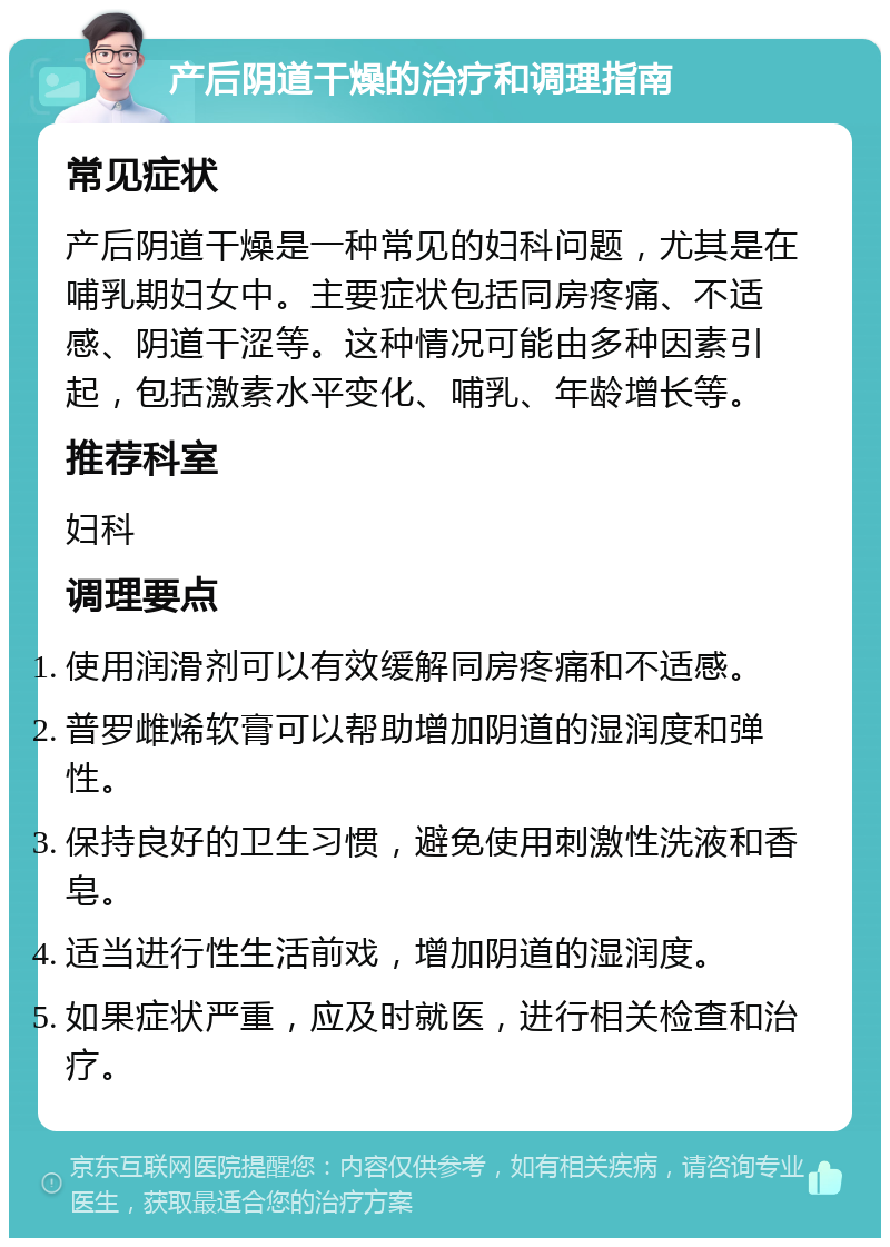 产后阴道干燥的治疗和调理指南 常见症状 产后阴道干燥是一种常见的妇科问题，尤其是在哺乳期妇女中。主要症状包括同房疼痛、不适感、阴道干涩等。这种情况可能由多种因素引起，包括激素水平变化、哺乳、年龄增长等。 推荐科室 妇科 调理要点 使用润滑剂可以有效缓解同房疼痛和不适感。 普罗雌烯软膏可以帮助增加阴道的湿润度和弹性。 保持良好的卫生习惯，避免使用刺激性洗液和香皂。 适当进行性生活前戏，增加阴道的湿润度。 如果症状严重，应及时就医，进行相关检查和治疗。