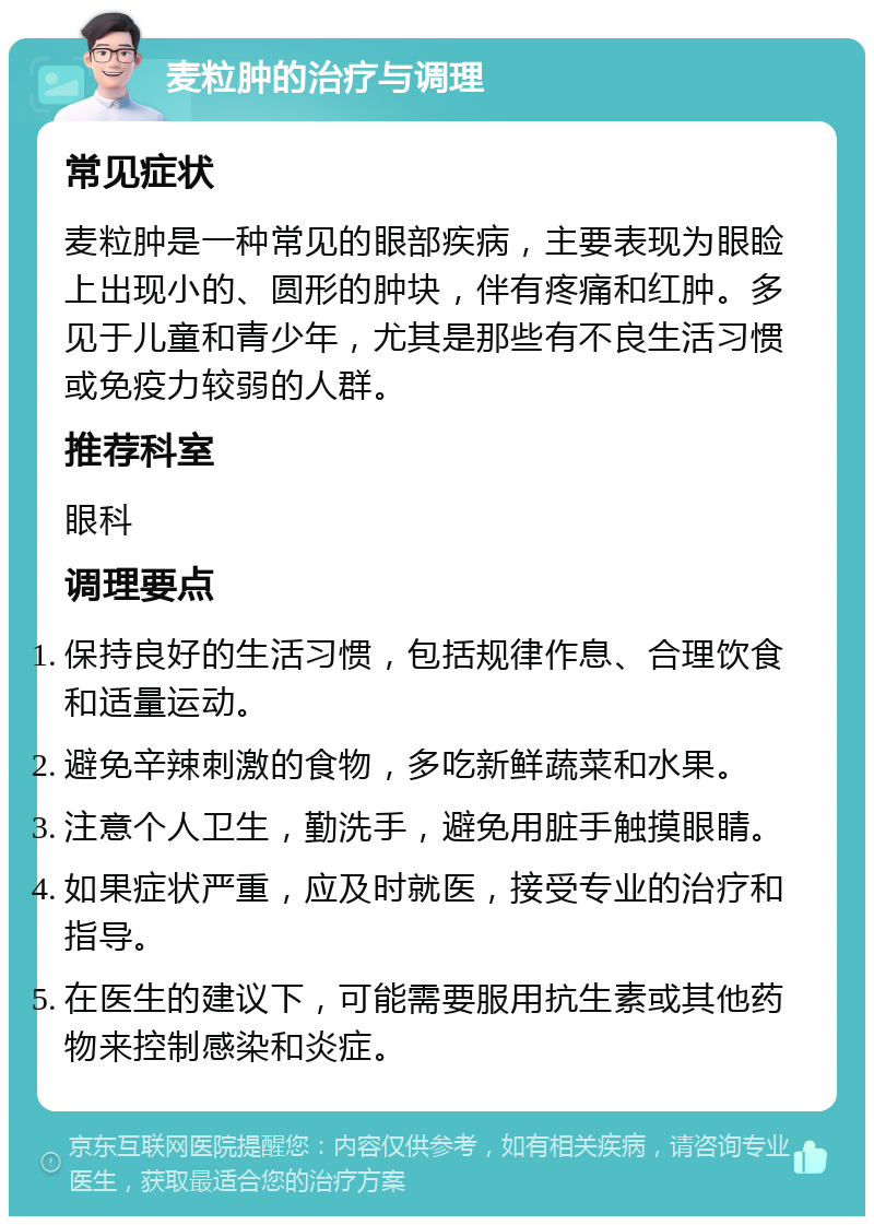 麦粒肿的治疗与调理 常见症状 麦粒肿是一种常见的眼部疾病，主要表现为眼睑上出现小的、圆形的肿块，伴有疼痛和红肿。多见于儿童和青少年，尤其是那些有不良生活习惯或免疫力较弱的人群。 推荐科室 眼科 调理要点 保持良好的生活习惯，包括规律作息、合理饮食和适量运动。 避免辛辣刺激的食物，多吃新鲜蔬菜和水果。 注意个人卫生，勤洗手，避免用脏手触摸眼睛。 如果症状严重，应及时就医，接受专业的治疗和指导。 在医生的建议下，可能需要服用抗生素或其他药物来控制感染和炎症。