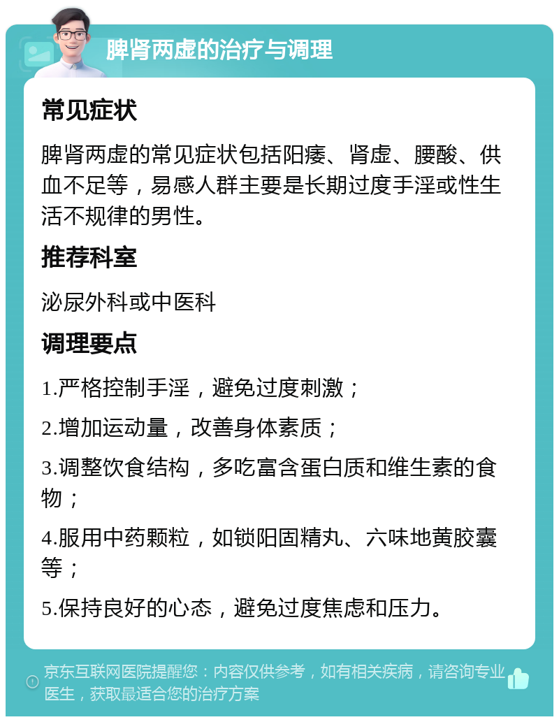 脾肾两虚的治疗与调理 常见症状 脾肾两虚的常见症状包括阳痿、肾虚、腰酸、供血不足等，易感人群主要是长期过度手淫或性生活不规律的男性。 推荐科室 泌尿外科或中医科 调理要点 1.严格控制手淫，避免过度刺激； 2.增加运动量，改善身体素质； 3.调整饮食结构，多吃富含蛋白质和维生素的食物； 4.服用中药颗粒，如锁阳固精丸、六味地黄胶囊等； 5.保持良好的心态，避免过度焦虑和压力。