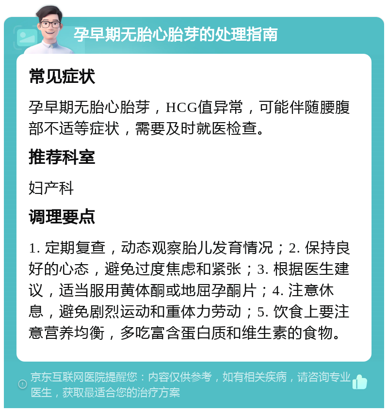 孕早期无胎心胎芽的处理指南 常见症状 孕早期无胎心胎芽，HCG值异常，可能伴随腰腹部不适等症状，需要及时就医检查。 推荐科室 妇产科 调理要点 1. 定期复查，动态观察胎儿发育情况；2. 保持良好的心态，避免过度焦虑和紧张；3. 根据医生建议，适当服用黄体酮或地屈孕酮片；4. 注意休息，避免剧烈运动和重体力劳动；5. 饮食上要注意营养均衡，多吃富含蛋白质和维生素的食物。