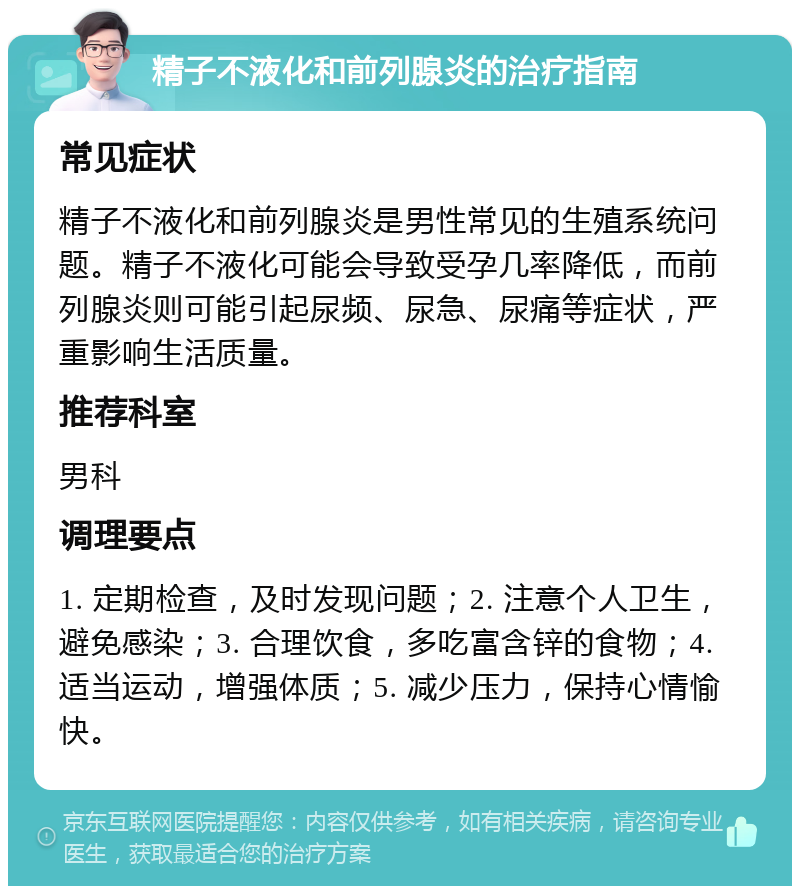 精子不液化和前列腺炎的治疗指南 常见症状 精子不液化和前列腺炎是男性常见的生殖系统问题。精子不液化可能会导致受孕几率降低，而前列腺炎则可能引起尿频、尿急、尿痛等症状，严重影响生活质量。 推荐科室 男科 调理要点 1. 定期检查，及时发现问题；2. 注意个人卫生，避免感染；3. 合理饮食，多吃富含锌的食物；4. 适当运动，增强体质；5. 减少压力，保持心情愉快。