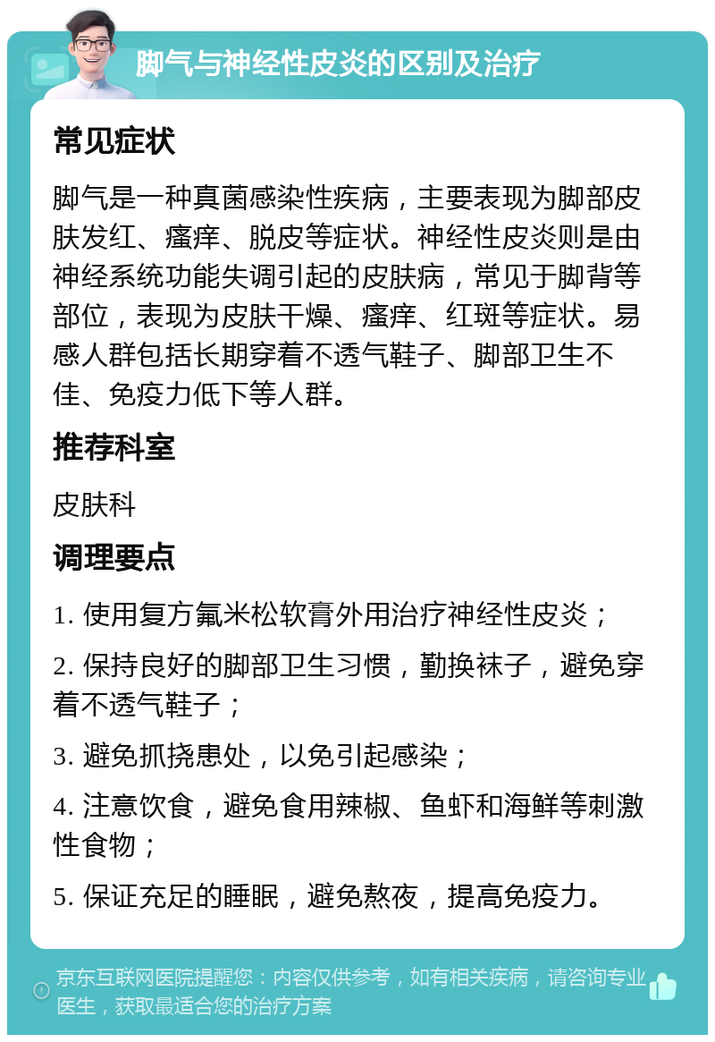 脚气与神经性皮炎的区别及治疗 常见症状 脚气是一种真菌感染性疾病，主要表现为脚部皮肤发红、瘙痒、脱皮等症状。神经性皮炎则是由神经系统功能失调引起的皮肤病，常见于脚背等部位，表现为皮肤干燥、瘙痒、红斑等症状。易感人群包括长期穿着不透气鞋子、脚部卫生不佳、免疫力低下等人群。 推荐科室 皮肤科 调理要点 1. 使用复方氟米松软膏外用治疗神经性皮炎； 2. 保持良好的脚部卫生习惯，勤换袜子，避免穿着不透气鞋子； 3. 避免抓挠患处，以免引起感染； 4. 注意饮食，避免食用辣椒、鱼虾和海鲜等刺激性食物； 5. 保证充足的睡眠，避免熬夜，提高免疫力。