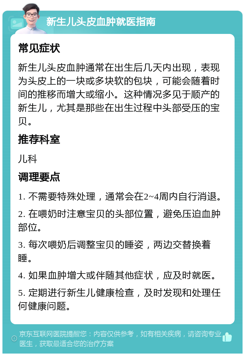 新生儿头皮血肿就医指南 常见症状 新生儿头皮血肿通常在出生后几天内出现，表现为头皮上的一块或多块软的包块，可能会随着时间的推移而增大或缩小。这种情况多见于顺产的新生儿，尤其是那些在出生过程中头部受压的宝贝。 推荐科室 儿科 调理要点 1. 不需要特殊处理，通常会在2~4周内自行消退。 2. 在喂奶时注意宝贝的头部位置，避免压迫血肿部位。 3. 每次喂奶后调整宝贝的睡姿，两边交替换着睡。 4. 如果血肿增大或伴随其他症状，应及时就医。 5. 定期进行新生儿健康检查，及时发现和处理任何健康问题。