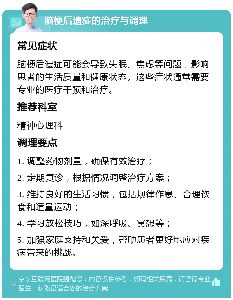 脑梗后遗症的治疗与调理 常见症状 脑梗后遗症可能会导致失眠、焦虑等问题，影响患者的生活质量和健康状态。这些症状通常需要专业的医疗干预和治疗。 推荐科室 精神心理科 调理要点 1. 调整药物剂量，确保有效治疗； 2. 定期复诊，根据情况调整治疗方案； 3. 维持良好的生活习惯，包括规律作息、合理饮食和适量运动； 4. 学习放松技巧，如深呼吸、冥想等； 5. 加强家庭支持和关爱，帮助患者更好地应对疾病带来的挑战。