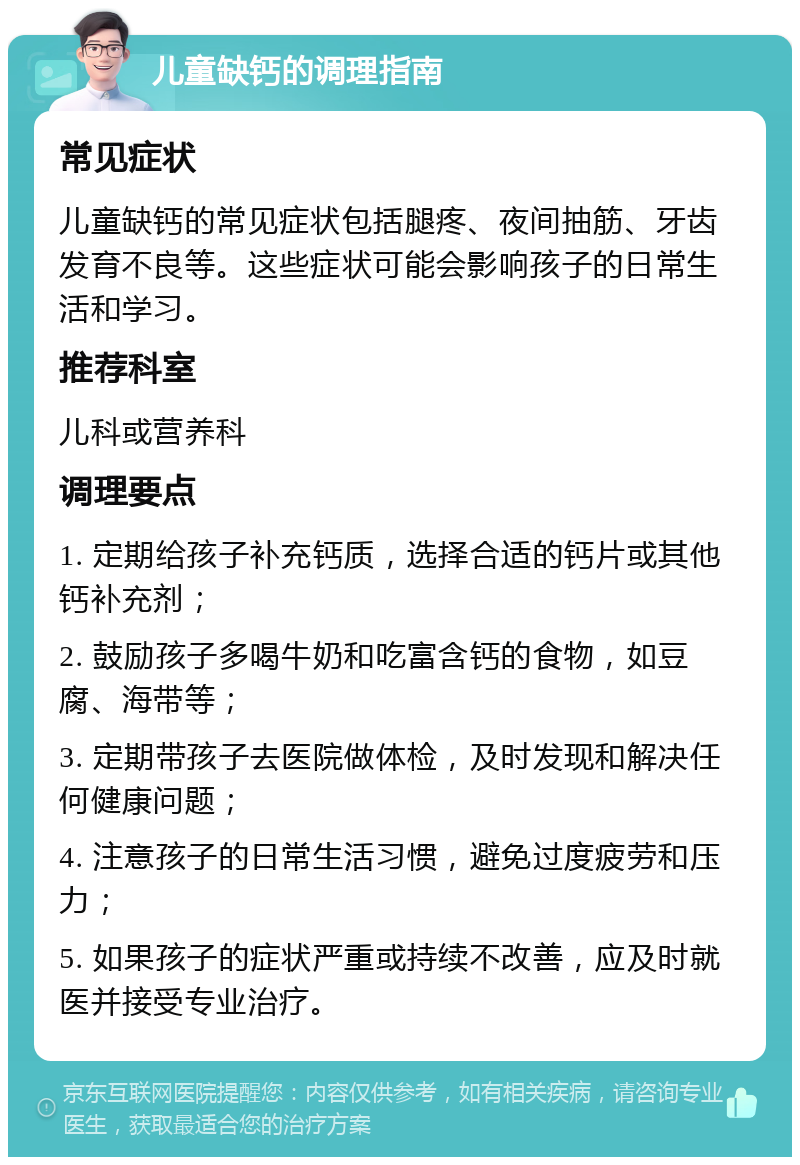 儿童缺钙的调理指南 常见症状 儿童缺钙的常见症状包括腿疼、夜间抽筋、牙齿发育不良等。这些症状可能会影响孩子的日常生活和学习。 推荐科室 儿科或营养科 调理要点 1. 定期给孩子补充钙质，选择合适的钙片或其他钙补充剂； 2. 鼓励孩子多喝牛奶和吃富含钙的食物，如豆腐、海带等； 3. 定期带孩子去医院做体检，及时发现和解决任何健康问题； 4. 注意孩子的日常生活习惯，避免过度疲劳和压力； 5. 如果孩子的症状严重或持续不改善，应及时就医并接受专业治疗。