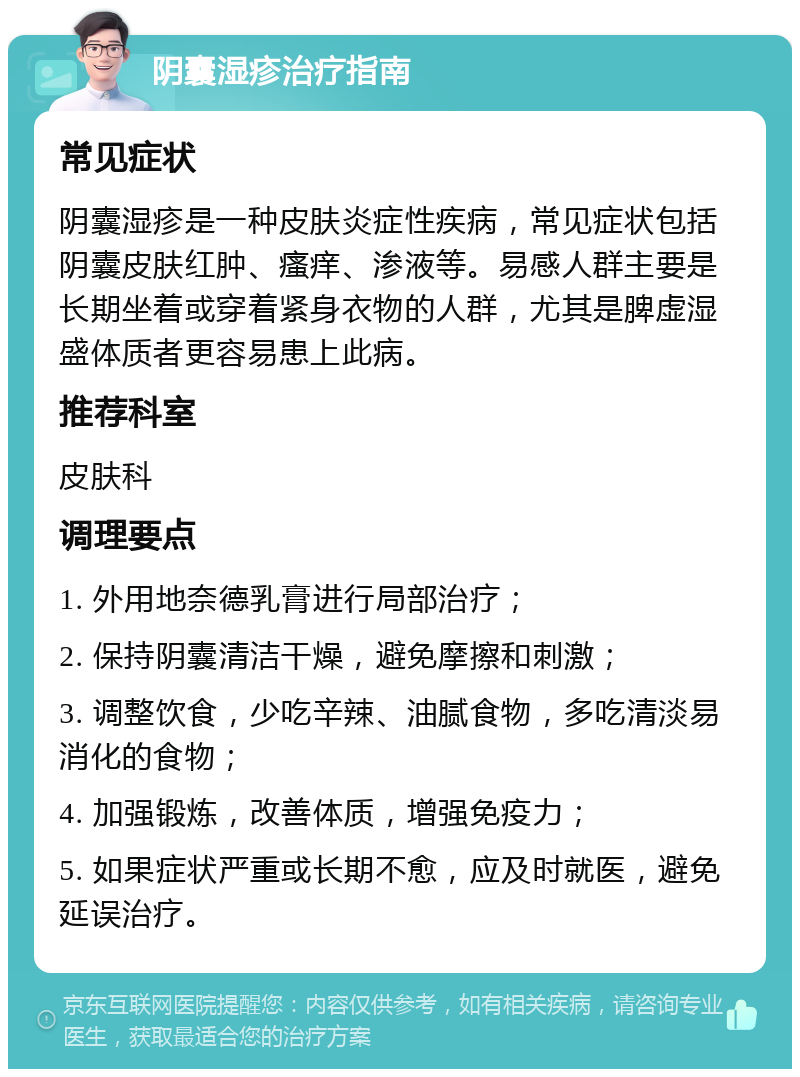 阴囊湿疹治疗指南 常见症状 阴囊湿疹是一种皮肤炎症性疾病，常见症状包括阴囊皮肤红肿、瘙痒、渗液等。易感人群主要是长期坐着或穿着紧身衣物的人群，尤其是脾虚湿盛体质者更容易患上此病。 推荐科室 皮肤科 调理要点 1. 外用地奈德乳膏进行局部治疗； 2. 保持阴囊清洁干燥，避免摩擦和刺激； 3. 调整饮食，少吃辛辣、油腻食物，多吃清淡易消化的食物； 4. 加强锻炼，改善体质，增强免疫力； 5. 如果症状严重或长期不愈，应及时就医，避免延误治疗。