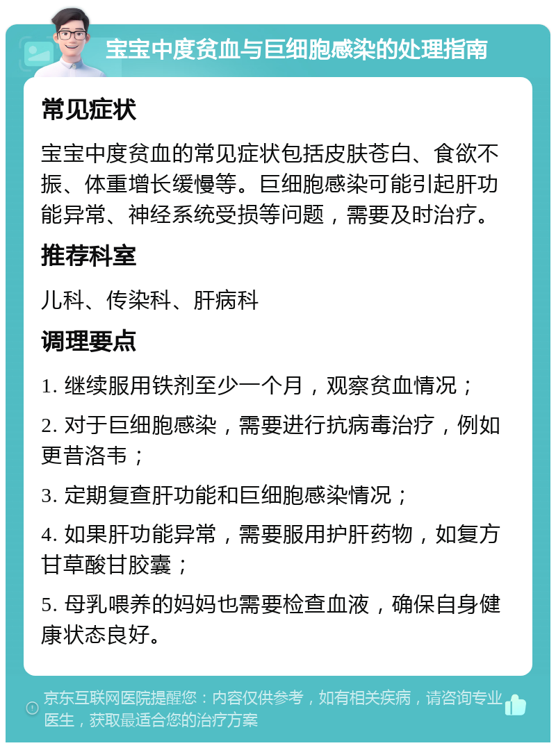 宝宝中度贫血与巨细胞感染的处理指南 常见症状 宝宝中度贫血的常见症状包括皮肤苍白、食欲不振、体重增长缓慢等。巨细胞感染可能引起肝功能异常、神经系统受损等问题，需要及时治疗。 推荐科室 儿科、传染科、肝病科 调理要点 1. 继续服用铁剂至少一个月，观察贫血情况； 2. 对于巨细胞感染，需要进行抗病毒治疗，例如更昔洛韦； 3. 定期复查肝功能和巨细胞感染情况； 4. 如果肝功能异常，需要服用护肝药物，如复方甘草酸甘胶囊； 5. 母乳喂养的妈妈也需要检查血液，确保自身健康状态良好。