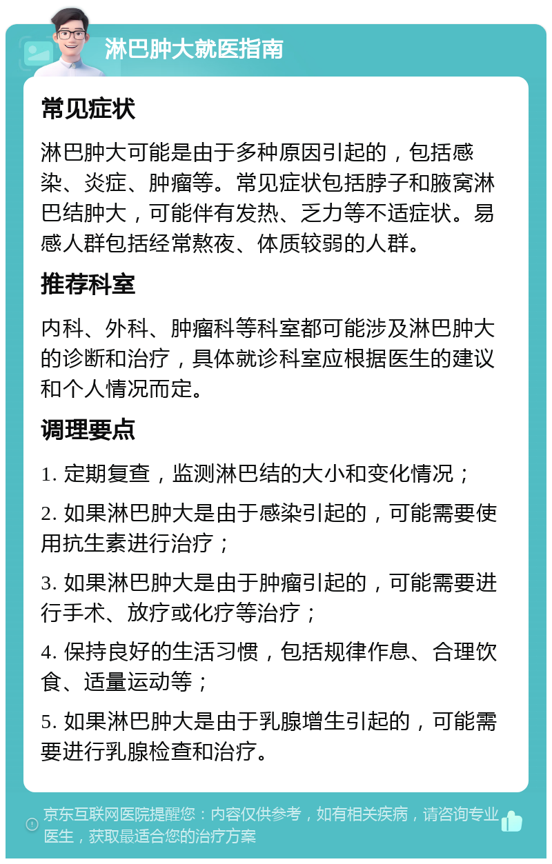 淋巴肿大就医指南 常见症状 淋巴肿大可能是由于多种原因引起的，包括感染、炎症、肿瘤等。常见症状包括脖子和腋窝淋巴结肿大，可能伴有发热、乏力等不适症状。易感人群包括经常熬夜、体质较弱的人群。 推荐科室 内科、外科、肿瘤科等科室都可能涉及淋巴肿大的诊断和治疗，具体就诊科室应根据医生的建议和个人情况而定。 调理要点 1. 定期复查，监测淋巴结的大小和变化情况； 2. 如果淋巴肿大是由于感染引起的，可能需要使用抗生素进行治疗； 3. 如果淋巴肿大是由于肿瘤引起的，可能需要进行手术、放疗或化疗等治疗； 4. 保持良好的生活习惯，包括规律作息、合理饮食、适量运动等； 5. 如果淋巴肿大是由于乳腺增生引起的，可能需要进行乳腺检查和治疗。