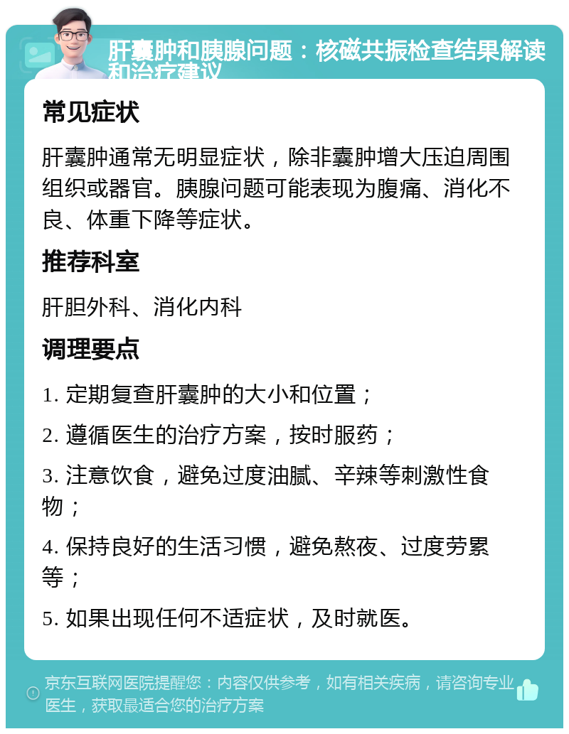 肝囊肿和胰腺问题：核磁共振检查结果解读和治疗建议 常见症状 肝囊肿通常无明显症状，除非囊肿增大压迫周围组织或器官。胰腺问题可能表现为腹痛、消化不良、体重下降等症状。 推荐科室 肝胆外科、消化内科 调理要点 1. 定期复查肝囊肿的大小和位置； 2. 遵循医生的治疗方案，按时服药； 3. 注意饮食，避免过度油腻、辛辣等刺激性食物； 4. 保持良好的生活习惯，避免熬夜、过度劳累等； 5. 如果出现任何不适症状，及时就医。