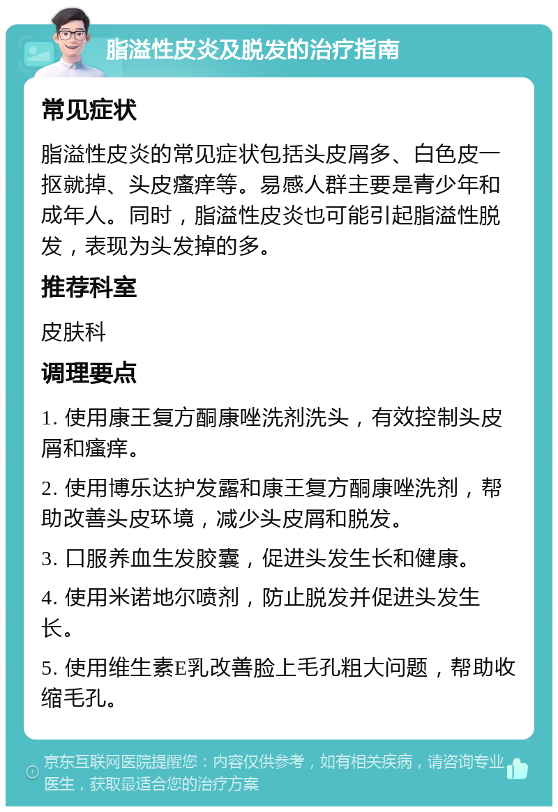 脂溢性皮炎及脱发的治疗指南 常见症状 脂溢性皮炎的常见症状包括头皮屑多、白色皮一抠就掉、头皮瘙痒等。易感人群主要是青少年和成年人。同时，脂溢性皮炎也可能引起脂溢性脱发，表现为头发掉的多。 推荐科室 皮肤科 调理要点 1. 使用康王复方酮康唑洗剂洗头，有效控制头皮屑和瘙痒。 2. 使用博乐达护发露和康王复方酮康唑洗剂，帮助改善头皮环境，减少头皮屑和脱发。 3. 口服养血生发胶囊，促进头发生长和健康。 4. 使用米诺地尔喷剂，防止脱发并促进头发生长。 5. 使用维生素E乳改善脸上毛孔粗大问题，帮助收缩毛孔。