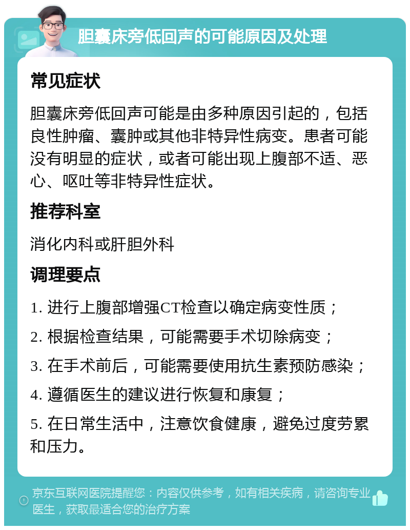 胆囊床旁低回声的可能原因及处理 常见症状 胆囊床旁低回声可能是由多种原因引起的，包括良性肿瘤、囊肿或其他非特异性病变。患者可能没有明显的症状，或者可能出现上腹部不适、恶心、呕吐等非特异性症状。 推荐科室 消化内科或肝胆外科 调理要点 1. 进行上腹部增强CT检查以确定病变性质； 2. 根据检查结果，可能需要手术切除病变； 3. 在手术前后，可能需要使用抗生素预防感染； 4. 遵循医生的建议进行恢复和康复； 5. 在日常生活中，注意饮食健康，避免过度劳累和压力。