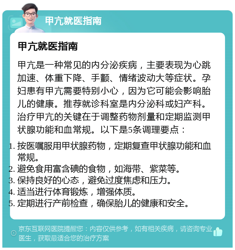 甲亢就医指南 甲亢就医指南 甲亢是一种常见的内分泌疾病，主要表现为心跳加速、体重下降、手颤、情绪波动大等症状。孕妇患有甲亢需要特别小心，因为它可能会影响胎儿的健康。推荐就诊科室是内分泌科或妇产科。治疗甲亢的关键在于调整药物剂量和定期监测甲状腺功能和血常规。以下是5条调理要点： 按医嘱服用甲状腺药物，定期复查甲状腺功能和血常规。 避免食用富含碘的食物，如海带、紫菜等。 保持良好的心态，避免过度焦虑和压力。 适当进行体育锻炼，增强体质。 定期进行产前检查，确保胎儿的健康和安全。