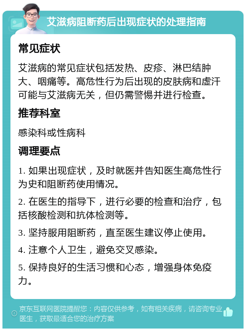 艾滋病阻断药后出现症状的处理指南 常见症状 艾滋病的常见症状包括发热、皮疹、淋巴结肿大、咽痛等。高危性行为后出现的皮肤病和虚汗可能与艾滋病无关，但仍需警惕并进行检查。 推荐科室 感染科或性病科 调理要点 1. 如果出现症状，及时就医并告知医生高危性行为史和阻断药使用情况。 2. 在医生的指导下，进行必要的检查和治疗，包括核酸检测和抗体检测等。 3. 坚持服用阻断药，直至医生建议停止使用。 4. 注意个人卫生，避免交叉感染。 5. 保持良好的生活习惯和心态，增强身体免疫力。