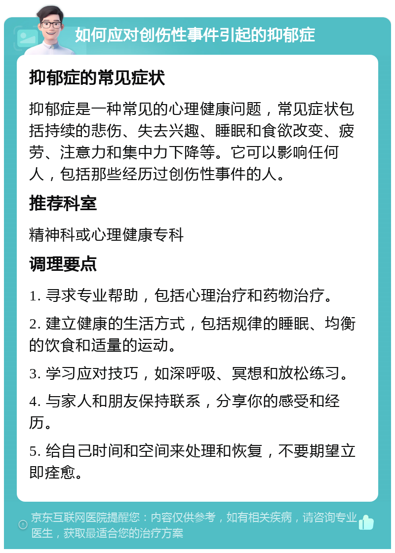 如何应对创伤性事件引起的抑郁症 抑郁症的常见症状 抑郁症是一种常见的心理健康问题，常见症状包括持续的悲伤、失去兴趣、睡眠和食欲改变、疲劳、注意力和集中力下降等。它可以影响任何人，包括那些经历过创伤性事件的人。 推荐科室 精神科或心理健康专科 调理要点 1. 寻求专业帮助，包括心理治疗和药物治疗。 2. 建立健康的生活方式，包括规律的睡眠、均衡的饮食和适量的运动。 3. 学习应对技巧，如深呼吸、冥想和放松练习。 4. 与家人和朋友保持联系，分享你的感受和经历。 5. 给自己时间和空间来处理和恢复，不要期望立即痊愈。