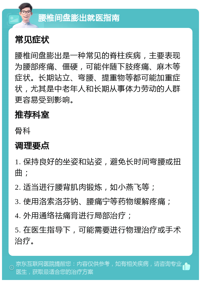 腰椎间盘膨出就医指南 常见症状 腰椎间盘膨出是一种常见的脊柱疾病，主要表现为腰部疼痛、僵硬，可能伴随下肢疼痛、麻木等症状。长期站立、弯腰、提重物等都可能加重症状，尤其是中老年人和长期从事体力劳动的人群更容易受到影响。 推荐科室 骨科 调理要点 1. 保持良好的坐姿和站姿，避免长时间弯腰或扭曲； 2. 适当进行腰背肌肉锻炼，如小燕飞等； 3. 使用洛索洛芬钠、腰痛宁等药物缓解疼痛； 4. 外用通络祛痛膏进行局部治疗； 5. 在医生指导下，可能需要进行物理治疗或手术治疗。