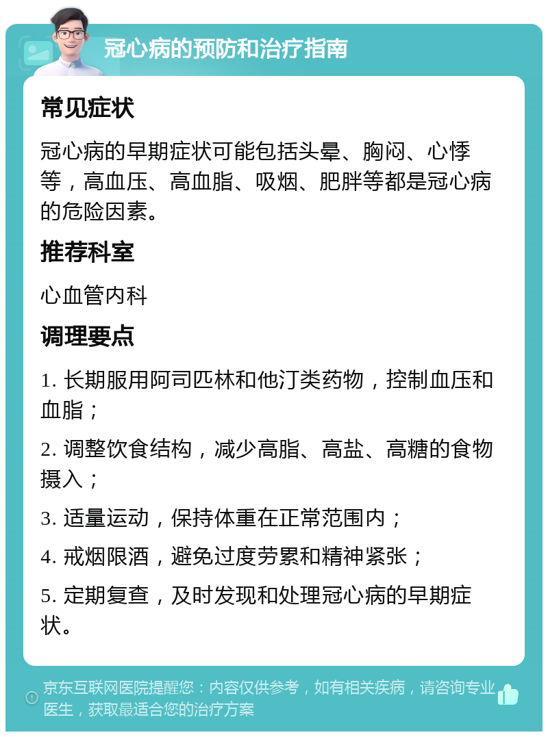 冠心病的预防和治疗指南 常见症状 冠心病的早期症状可能包括头晕、胸闷、心悸等，高血压、高血脂、吸烟、肥胖等都是冠心病的危险因素。 推荐科室 心血管内科 调理要点 1. 长期服用阿司匹林和他汀类药物，控制血压和血脂； 2. 调整饮食结构，减少高脂、高盐、高糖的食物摄入； 3. 适量运动，保持体重在正常范围内； 4. 戒烟限酒，避免过度劳累和精神紧张； 5. 定期复查，及时发现和处理冠心病的早期症状。