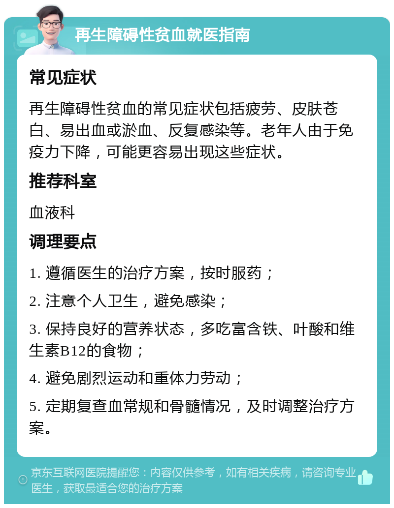 再生障碍性贫血就医指南 常见症状 再生障碍性贫血的常见症状包括疲劳、皮肤苍白、易出血或淤血、反复感染等。老年人由于免疫力下降，可能更容易出现这些症状。 推荐科室 血液科 调理要点 1. 遵循医生的治疗方案，按时服药； 2. 注意个人卫生，避免感染； 3. 保持良好的营养状态，多吃富含铁、叶酸和维生素B12的食物； 4. 避免剧烈运动和重体力劳动； 5. 定期复查血常规和骨髓情况，及时调整治疗方案。