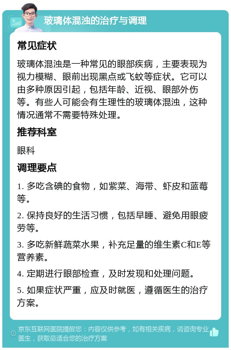 玻璃体混浊的治疗与调理 常见症状 玻璃体混浊是一种常见的眼部疾病，主要表现为视力模糊、眼前出现黑点或飞蚊等症状。它可以由多种原因引起，包括年龄、近视、眼部外伤等。有些人可能会有生理性的玻璃体混浊，这种情况通常不需要特殊处理。 推荐科室 眼科 调理要点 1. 多吃含碘的食物，如紫菜、海带、虾皮和蓝莓等。 2. 保持良好的生活习惯，包括早睡、避免用眼疲劳等。 3. 多吃新鲜蔬菜水果，补充足量的维生素C和E等营养素。 4. 定期进行眼部检查，及时发现和处理问题。 5. 如果症状严重，应及时就医，遵循医生的治疗方案。