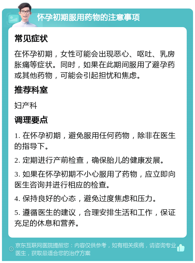 怀孕初期服用药物的注意事项 常见症状 在怀孕初期，女性可能会出现恶心、呕吐、乳房胀痛等症状。同时，如果在此期间服用了避孕药或其他药物，可能会引起担忧和焦虑。 推荐科室 妇产科 调理要点 1. 在怀孕初期，避免服用任何药物，除非在医生的指导下。 2. 定期进行产前检查，确保胎儿的健康发展。 3. 如果在怀孕初期不小心服用了药物，应立即向医生咨询并进行相应的检查。 4. 保持良好的心态，避免过度焦虑和压力。 5. 遵循医生的建议，合理安排生活和工作，保证充足的休息和营养。