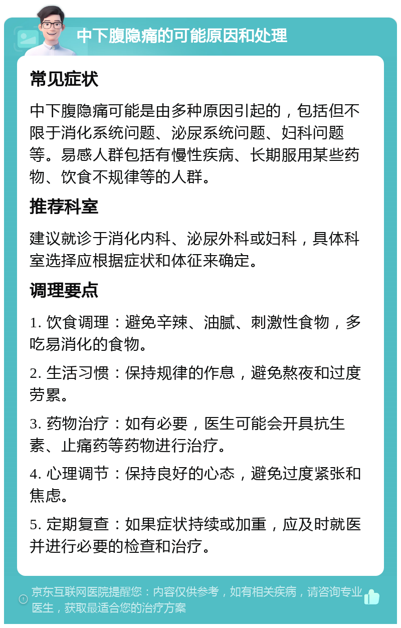 中下腹隐痛的可能原因和处理 常见症状 中下腹隐痛可能是由多种原因引起的，包括但不限于消化系统问题、泌尿系统问题、妇科问题等。易感人群包括有慢性疾病、长期服用某些药物、饮食不规律等的人群。 推荐科室 建议就诊于消化内科、泌尿外科或妇科，具体科室选择应根据症状和体征来确定。 调理要点 1. 饮食调理：避免辛辣、油腻、刺激性食物，多吃易消化的食物。 2. 生活习惯：保持规律的作息，避免熬夜和过度劳累。 3. 药物治疗：如有必要，医生可能会开具抗生素、止痛药等药物进行治疗。 4. 心理调节：保持良好的心态，避免过度紧张和焦虑。 5. 定期复查：如果症状持续或加重，应及时就医并进行必要的检查和治疗。