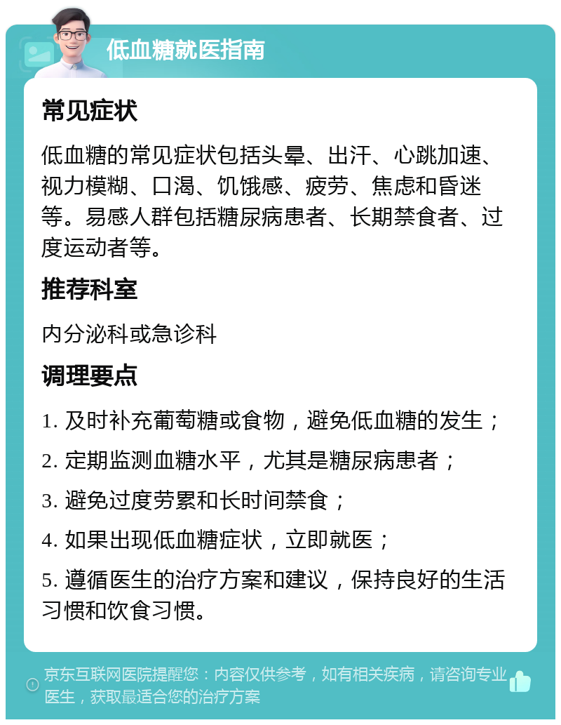 低血糖就医指南 常见症状 低血糖的常见症状包括头晕、出汗、心跳加速、视力模糊、口渴、饥饿感、疲劳、焦虑和昏迷等。易感人群包括糖尿病患者、长期禁食者、过度运动者等。 推荐科室 内分泌科或急诊科 调理要点 1. 及时补充葡萄糖或食物，避免低血糖的发生； 2. 定期监测血糖水平，尤其是糖尿病患者； 3. 避免过度劳累和长时间禁食； 4. 如果出现低血糖症状，立即就医； 5. 遵循医生的治疗方案和建议，保持良好的生活习惯和饮食习惯。