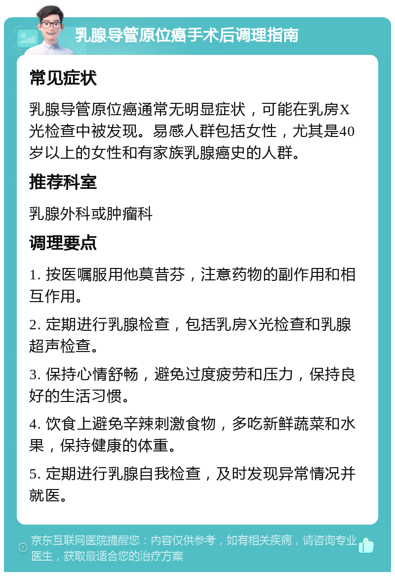 乳腺导管原位癌手术后调理指南 常见症状 乳腺导管原位癌通常无明显症状，可能在乳房X光检查中被发现。易感人群包括女性，尤其是40岁以上的女性和有家族乳腺癌史的人群。 推荐科室 乳腺外科或肿瘤科 调理要点 1. 按医嘱服用他莫昔芬，注意药物的副作用和相互作用。 2. 定期进行乳腺检查，包括乳房X光检查和乳腺超声检查。 3. 保持心情舒畅，避免过度疲劳和压力，保持良好的生活习惯。 4. 饮食上避免辛辣刺激食物，多吃新鲜蔬菜和水果，保持健康的体重。 5. 定期进行乳腺自我检查，及时发现异常情况并就医。