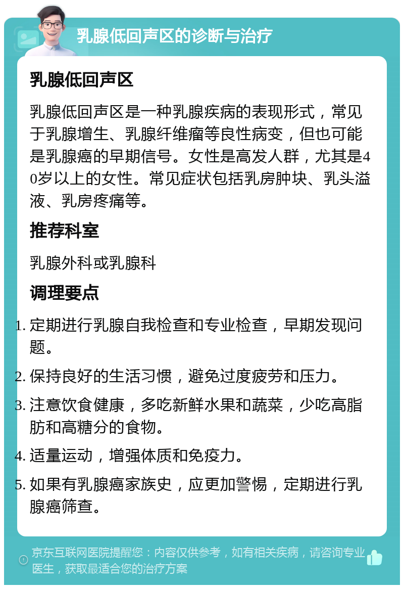 乳腺低回声区的诊断与治疗 乳腺低回声区 乳腺低回声区是一种乳腺疾病的表现形式，常见于乳腺增生、乳腺纤维瘤等良性病变，但也可能是乳腺癌的早期信号。女性是高发人群，尤其是40岁以上的女性。常见症状包括乳房肿块、乳头溢液、乳房疼痛等。 推荐科室 乳腺外科或乳腺科 调理要点 定期进行乳腺自我检查和专业检查，早期发现问题。 保持良好的生活习惯，避免过度疲劳和压力。 注意饮食健康，多吃新鲜水果和蔬菜，少吃高脂肪和高糖分的食物。 适量运动，增强体质和免疫力。 如果有乳腺癌家族史，应更加警惕，定期进行乳腺癌筛查。