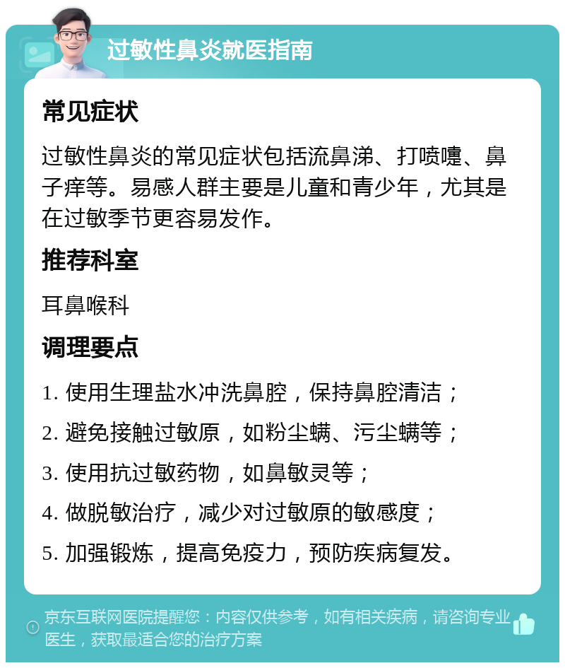 过敏性鼻炎就医指南 常见症状 过敏性鼻炎的常见症状包括流鼻涕、打喷嚏、鼻子痒等。易感人群主要是儿童和青少年，尤其是在过敏季节更容易发作。 推荐科室 耳鼻喉科 调理要点 1. 使用生理盐水冲洗鼻腔，保持鼻腔清洁； 2. 避免接触过敏原，如粉尘螨、污尘螨等； 3. 使用抗过敏药物，如鼻敏灵等； 4. 做脱敏治疗，减少对过敏原的敏感度； 5. 加强锻炼，提高免疫力，预防疾病复发。