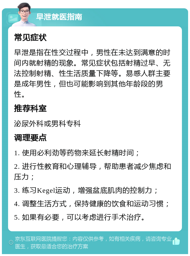 早泄就医指南 常见症状 早泄是指在性交过程中，男性在未达到满意的时间内就射精的现象。常见症状包括射精过早、无法控制射精、性生活质量下降等。易感人群主要是成年男性，但也可能影响到其他年龄段的男性。 推荐科室 泌尿外科或男科专科 调理要点 1. 使用必利劲等药物来延长射精时间； 2. 进行性教育和心理辅导，帮助患者减少焦虑和压力； 3. 练习Kegel运动，增强盆底肌肉的控制力； 4. 调整生活方式，保持健康的饮食和运动习惯； 5. 如果有必要，可以考虑进行手术治疗。