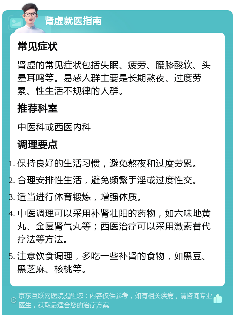 肾虚就医指南 常见症状 肾虚的常见症状包括失眠、疲劳、腰膝酸软、头晕耳鸣等。易感人群主要是长期熬夜、过度劳累、性生活不规律的人群。 推荐科室 中医科或西医内科 调理要点 保持良好的生活习惯，避免熬夜和过度劳累。 合理安排性生活，避免频繁手淫或过度性交。 适当进行体育锻炼，增强体质。 中医调理可以采用补肾壮阳的药物，如六味地黄丸、金匮肾气丸等；西医治疗可以采用激素替代疗法等方法。 注意饮食调理，多吃一些补肾的食物，如黑豆、黑芝麻、核桃等。