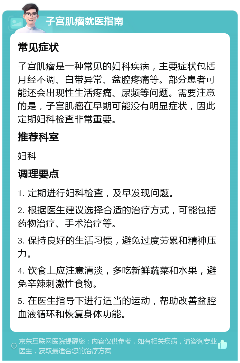 子宫肌瘤就医指南 常见症状 子宫肌瘤是一种常见的妇科疾病，主要症状包括月经不调、白带异常、盆腔疼痛等。部分患者可能还会出现性生活疼痛、尿频等问题。需要注意的是，子宫肌瘤在早期可能没有明显症状，因此定期妇科检查非常重要。 推荐科室 妇科 调理要点 1. 定期进行妇科检查，及早发现问题。 2. 根据医生建议选择合适的治疗方式，可能包括药物治疗、手术治疗等。 3. 保持良好的生活习惯，避免过度劳累和精神压力。 4. 饮食上应注意清淡，多吃新鲜蔬菜和水果，避免辛辣刺激性食物。 5. 在医生指导下进行适当的运动，帮助改善盆腔血液循环和恢复身体功能。