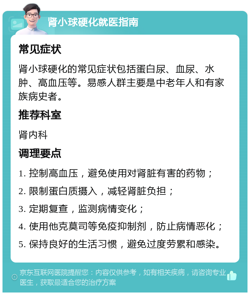 肾小球硬化就医指南 常见症状 肾小球硬化的常见症状包括蛋白尿、血尿、水肿、高血压等。易感人群主要是中老年人和有家族病史者。 推荐科室 肾内科 调理要点 1. 控制高血压，避免使用对肾脏有害的药物； 2. 限制蛋白质摄入，减轻肾脏负担； 3. 定期复查，监测病情变化； 4. 使用他克莫司等免疫抑制剂，防止病情恶化； 5. 保持良好的生活习惯，避免过度劳累和感染。