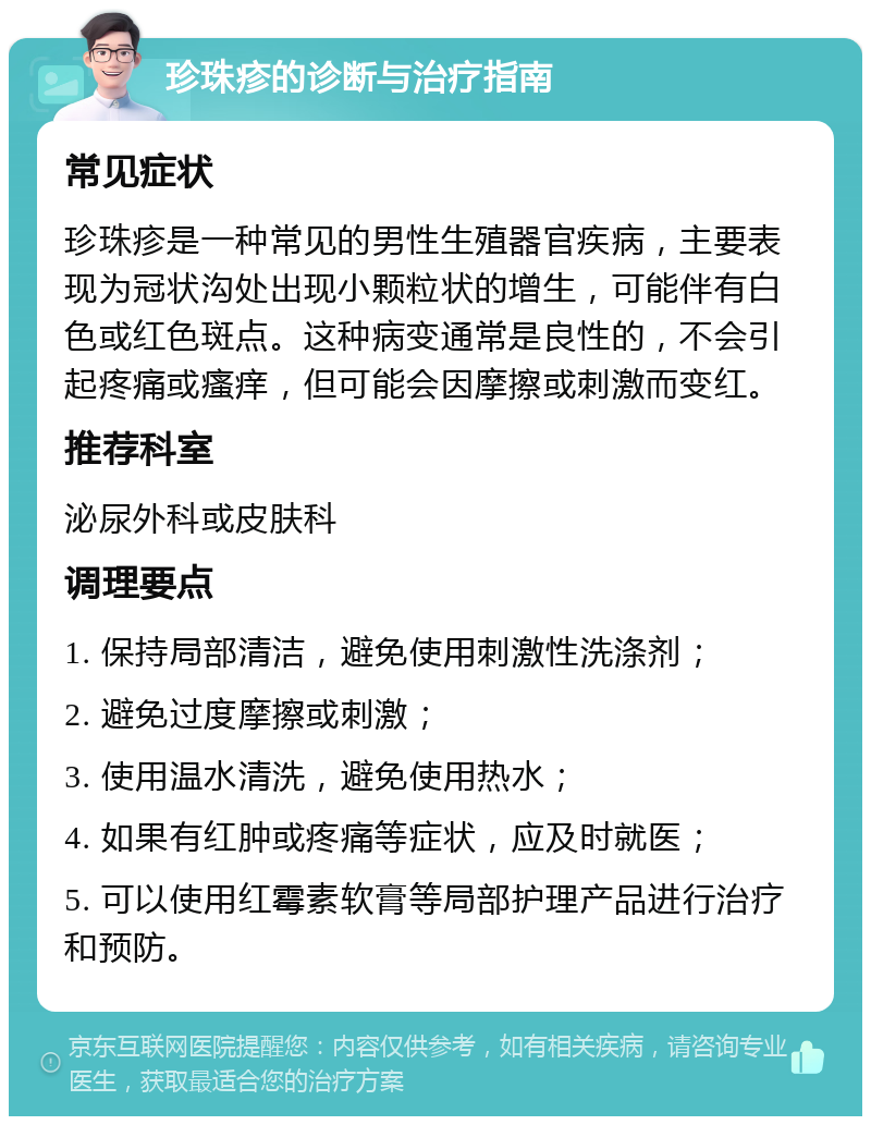 珍珠疹的诊断与治疗指南 常见症状 珍珠疹是一种常见的男性生殖器官疾病，主要表现为冠状沟处出现小颗粒状的增生，可能伴有白色或红色斑点。这种病变通常是良性的，不会引起疼痛或瘙痒，但可能会因摩擦或刺激而变红。 推荐科室 泌尿外科或皮肤科 调理要点 1. 保持局部清洁，避免使用刺激性洗涤剂； 2. 避免过度摩擦或刺激； 3. 使用温水清洗，避免使用热水； 4. 如果有红肿或疼痛等症状，应及时就医； 5. 可以使用红霉素软膏等局部护理产品进行治疗和预防。