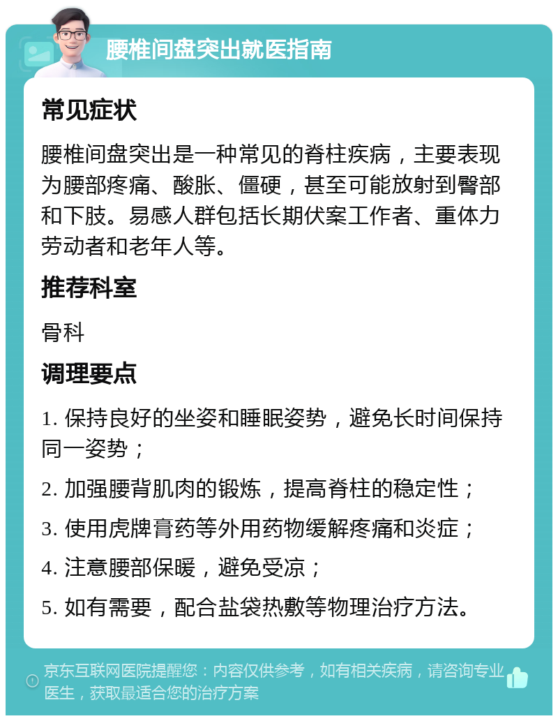 腰椎间盘突出就医指南 常见症状 腰椎间盘突出是一种常见的脊柱疾病，主要表现为腰部疼痛、酸胀、僵硬，甚至可能放射到臀部和下肢。易感人群包括长期伏案工作者、重体力劳动者和老年人等。 推荐科室 骨科 调理要点 1. 保持良好的坐姿和睡眠姿势，避免长时间保持同一姿势； 2. 加强腰背肌肉的锻炼，提高脊柱的稳定性； 3. 使用虎牌膏药等外用药物缓解疼痛和炎症； 4. 注意腰部保暖，避免受凉； 5. 如有需要，配合盐袋热敷等物理治疗方法。