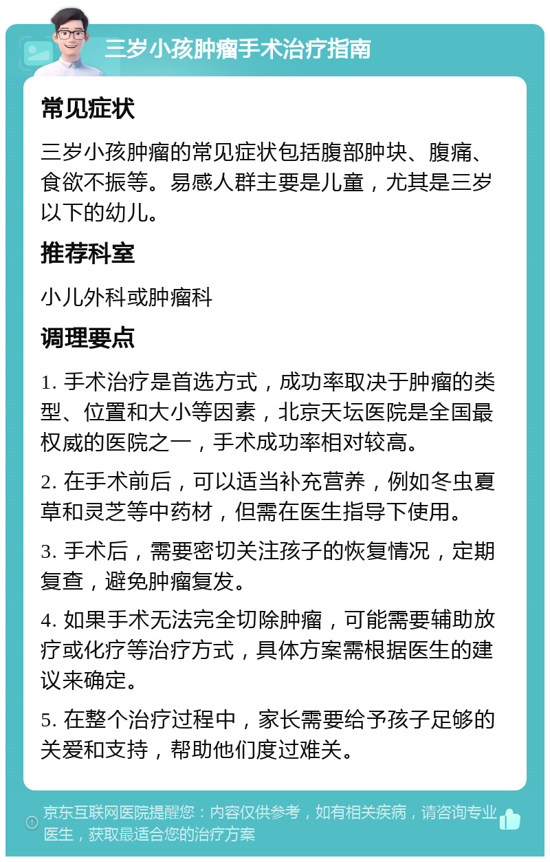 三岁小孩肿瘤手术治疗指南 常见症状 三岁小孩肿瘤的常见症状包括腹部肿块、腹痛、食欲不振等。易感人群主要是儿童，尤其是三岁以下的幼儿。 推荐科室 小儿外科或肿瘤科 调理要点 1. 手术治疗是首选方式，成功率取决于肿瘤的类型、位置和大小等因素，北京天坛医院是全国最权威的医院之一，手术成功率相对较高。 2. 在手术前后，可以适当补充营养，例如冬虫夏草和灵芝等中药材，但需在医生指导下使用。 3. 手术后，需要密切关注孩子的恢复情况，定期复查，避免肿瘤复发。 4. 如果手术无法完全切除肿瘤，可能需要辅助放疗或化疗等治疗方式，具体方案需根据医生的建议来确定。 5. 在整个治疗过程中，家长需要给予孩子足够的关爱和支持，帮助他们度过难关。