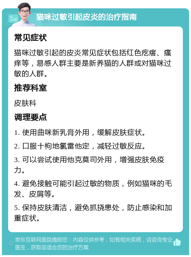 猫咪过敏引起皮炎的治疗指南 常见症状 猫咪过敏引起的皮炎常见症状包括红色疙瘩、瘙痒等，易感人群主要是新养猫的人群或对猫咪过敏的人群。 推荐科室 皮肤科 调理要点 1. 使用曲咪新乳膏外用，缓解皮肤症状。 2. 口服十枸地氯雷他定，减轻过敏反应。 3. 可以尝试使用他克莫司外用，增强皮肤免疫力。 4. 避免接触可能引起过敏的物质，例如猫咪的毛发、皮屑等。 5. 保持皮肤清洁，避免抓挠患处，防止感染和加重症状。