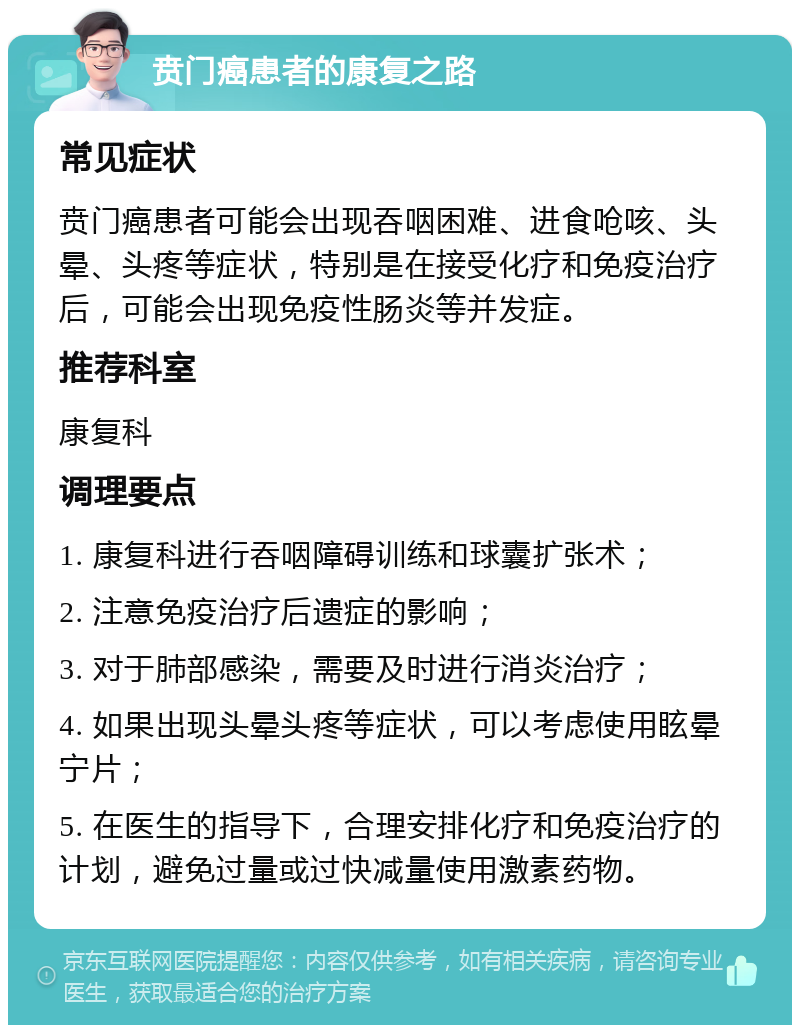 贲门癌患者的康复之路 常见症状 贲门癌患者可能会出现吞咽困难、进食呛咳、头晕、头疼等症状，特别是在接受化疗和免疫治疗后，可能会出现免疫性肠炎等并发症。 推荐科室 康复科 调理要点 1. 康复科进行吞咽障碍训练和球囊扩张术； 2. 注意免疫治疗后遗症的影响； 3. 对于肺部感染，需要及时进行消炎治疗； 4. 如果出现头晕头疼等症状，可以考虑使用眩晕宁片； 5. 在医生的指导下，合理安排化疗和免疫治疗的计划，避免过量或过快减量使用激素药物。