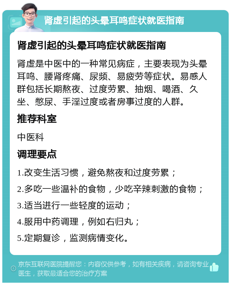 肾虚引起的头晕耳鸣症状就医指南 肾虚引起的头晕耳鸣症状就医指南 肾虚是中医中的一种常见病症，主要表现为头晕耳鸣、腰肾疼痛、尿频、易疲劳等症状。易感人群包括长期熬夜、过度劳累、抽烟、喝酒、久坐、憋尿、手淫过度或者房事过度的人群。 推荐科室 中医科 调理要点 1.改变生活习惯，避免熬夜和过度劳累； 2.多吃一些温补的食物，少吃辛辣刺激的食物； 3.适当进行一些轻度的运动； 4.服用中药调理，例如右归丸； 5.定期复诊，监测病情变化。