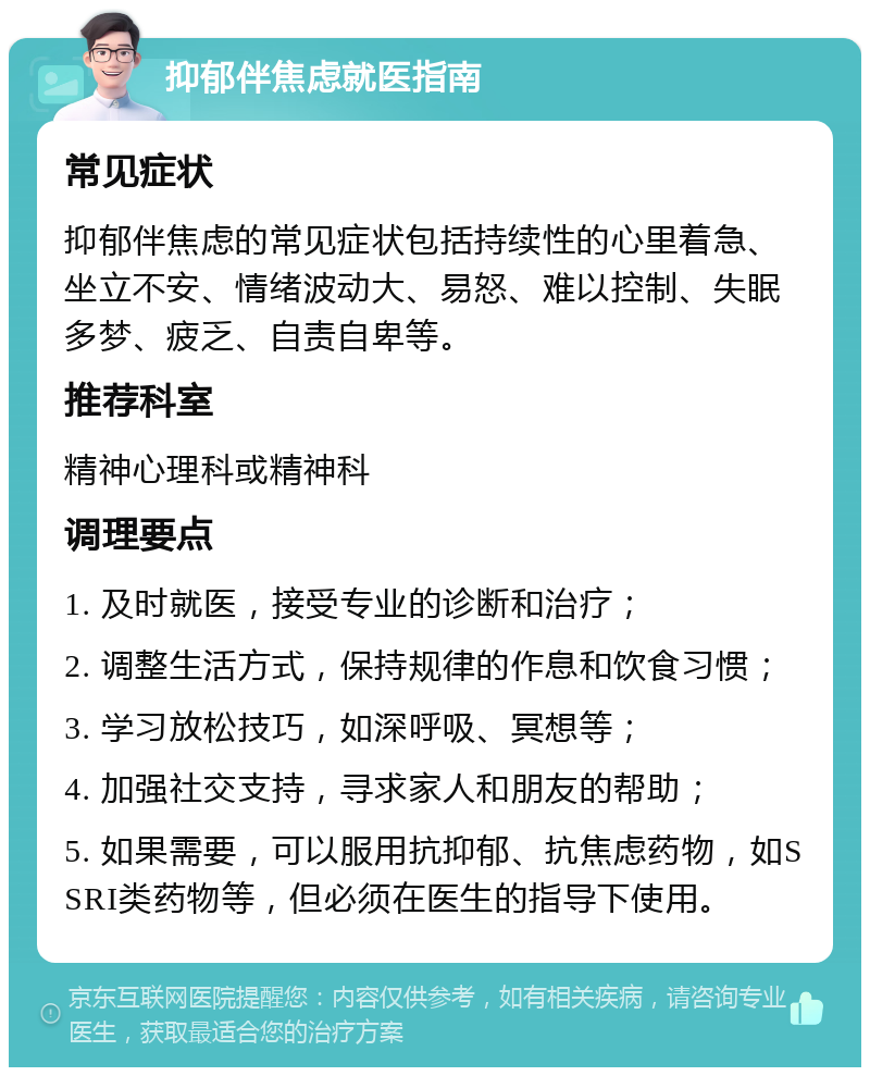 抑郁伴焦虑就医指南 常见症状 抑郁伴焦虑的常见症状包括持续性的心里着急、坐立不安、情绪波动大、易怒、难以控制、失眠多梦、疲乏、自责自卑等。 推荐科室 精神心理科或精神科 调理要点 1. 及时就医，接受专业的诊断和治疗； 2. 调整生活方式，保持规律的作息和饮食习惯； 3. 学习放松技巧，如深呼吸、冥想等； 4. 加强社交支持，寻求家人和朋友的帮助； 5. 如果需要，可以服用抗抑郁、抗焦虑药物，如SSRI类药物等，但必须在医生的指导下使用。