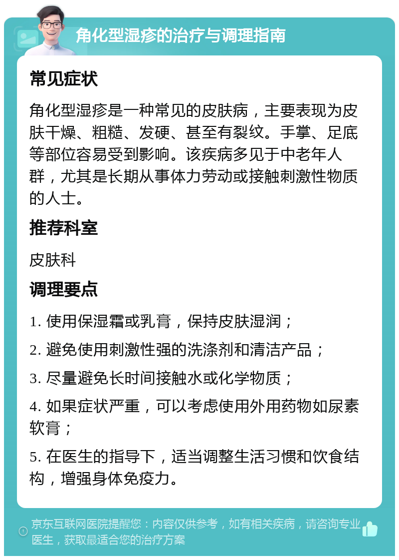 角化型湿疹的治疗与调理指南 常见症状 角化型湿疹是一种常见的皮肤病，主要表现为皮肤干燥、粗糙、发硬、甚至有裂纹。手掌、足底等部位容易受到影响。该疾病多见于中老年人群，尤其是长期从事体力劳动或接触刺激性物质的人士。 推荐科室 皮肤科 调理要点 1. 使用保湿霜或乳膏，保持皮肤湿润； 2. 避免使用刺激性强的洗涤剂和清洁产品； 3. 尽量避免长时间接触水或化学物质； 4. 如果症状严重，可以考虑使用外用药物如尿素软膏； 5. 在医生的指导下，适当调整生活习惯和饮食结构，增强身体免疫力。