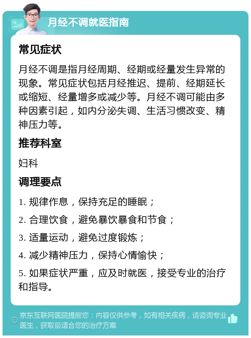 月经不调就医指南 常见症状 月经不调是指月经周期、经期或经量发生异常的现象。常见症状包括月经推迟、提前、经期延长或缩短、经量增多或减少等。月经不调可能由多种因素引起，如内分泌失调、生活习惯改变、精神压力等。 推荐科室 妇科 调理要点 1. 规律作息，保持充足的睡眠； 2. 合理饮食，避免暴饮暴食和节食； 3. 适量运动，避免过度锻炼； 4. 减少精神压力，保持心情愉快； 5. 如果症状严重，应及时就医，接受专业的治疗和指导。