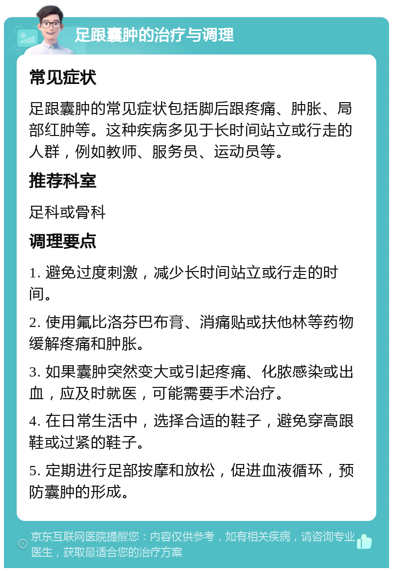 足跟囊肿的治疗与调理 常见症状 足跟囊肿的常见症状包括脚后跟疼痛、肿胀、局部红肿等。这种疾病多见于长时间站立或行走的人群，例如教师、服务员、运动员等。 推荐科室 足科或骨科 调理要点 1. 避免过度刺激，减少长时间站立或行走的时间。 2. 使用氟比洛芬巴布膏、消痛贴或扶他林等药物缓解疼痛和肿胀。 3. 如果囊肿突然变大或引起疼痛、化脓感染或出血，应及时就医，可能需要手术治疗。 4. 在日常生活中，选择合适的鞋子，避免穿高跟鞋或过紧的鞋子。 5. 定期进行足部按摩和放松，促进血液循环，预防囊肿的形成。