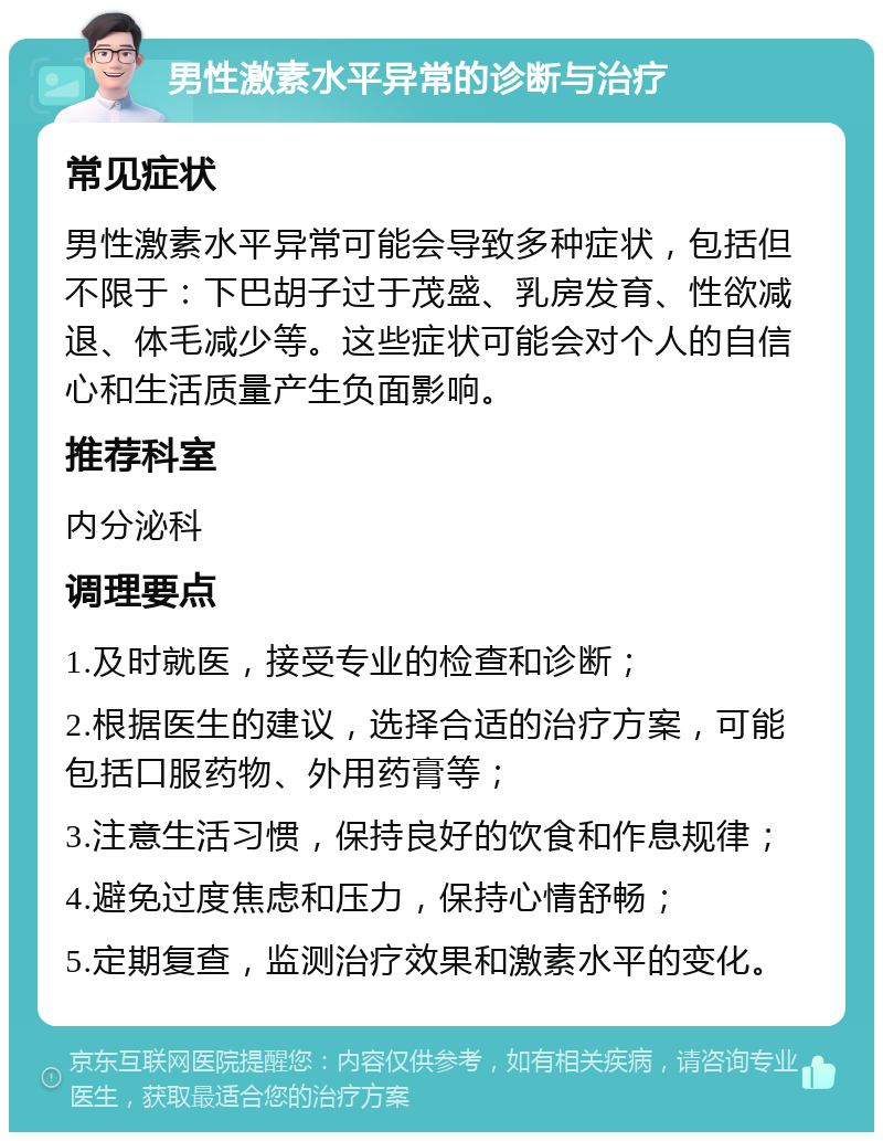 男性激素水平异常的诊断与治疗 常见症状 男性激素水平异常可能会导致多种症状，包括但不限于：下巴胡子过于茂盛、乳房发育、性欲减退、体毛减少等。这些症状可能会对个人的自信心和生活质量产生负面影响。 推荐科室 内分泌科 调理要点 1.及时就医，接受专业的检查和诊断； 2.根据医生的建议，选择合适的治疗方案，可能包括口服药物、外用药膏等； 3.注意生活习惯，保持良好的饮食和作息规律； 4.避免过度焦虑和压力，保持心情舒畅； 5.定期复查，监测治疗效果和激素水平的变化。