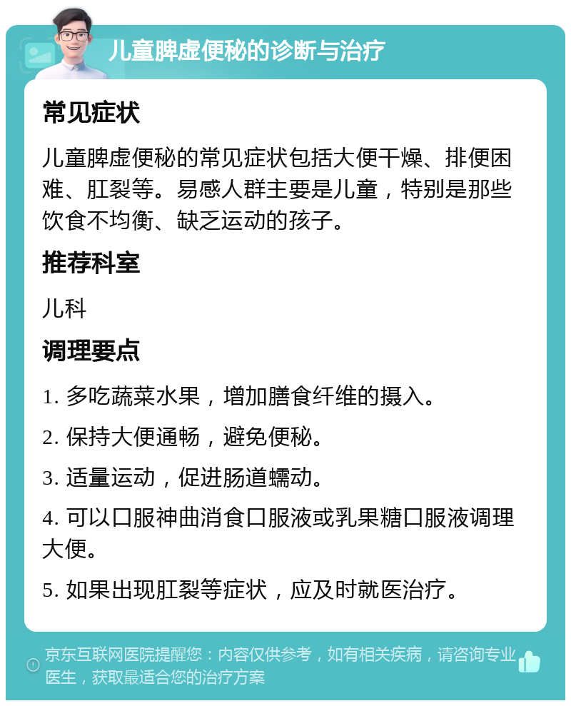 儿童脾虚便秘的诊断与治疗 常见症状 儿童脾虚便秘的常见症状包括大便干燥、排便困难、肛裂等。易感人群主要是儿童，特别是那些饮食不均衡、缺乏运动的孩子。 推荐科室 儿科 调理要点 1. 多吃蔬菜水果，增加膳食纤维的摄入。 2. 保持大便通畅，避免便秘。 3. 适量运动，促进肠道蠕动。 4. 可以口服神曲消食口服液或乳果糖口服液调理大便。 5. 如果出现肛裂等症状，应及时就医治疗。