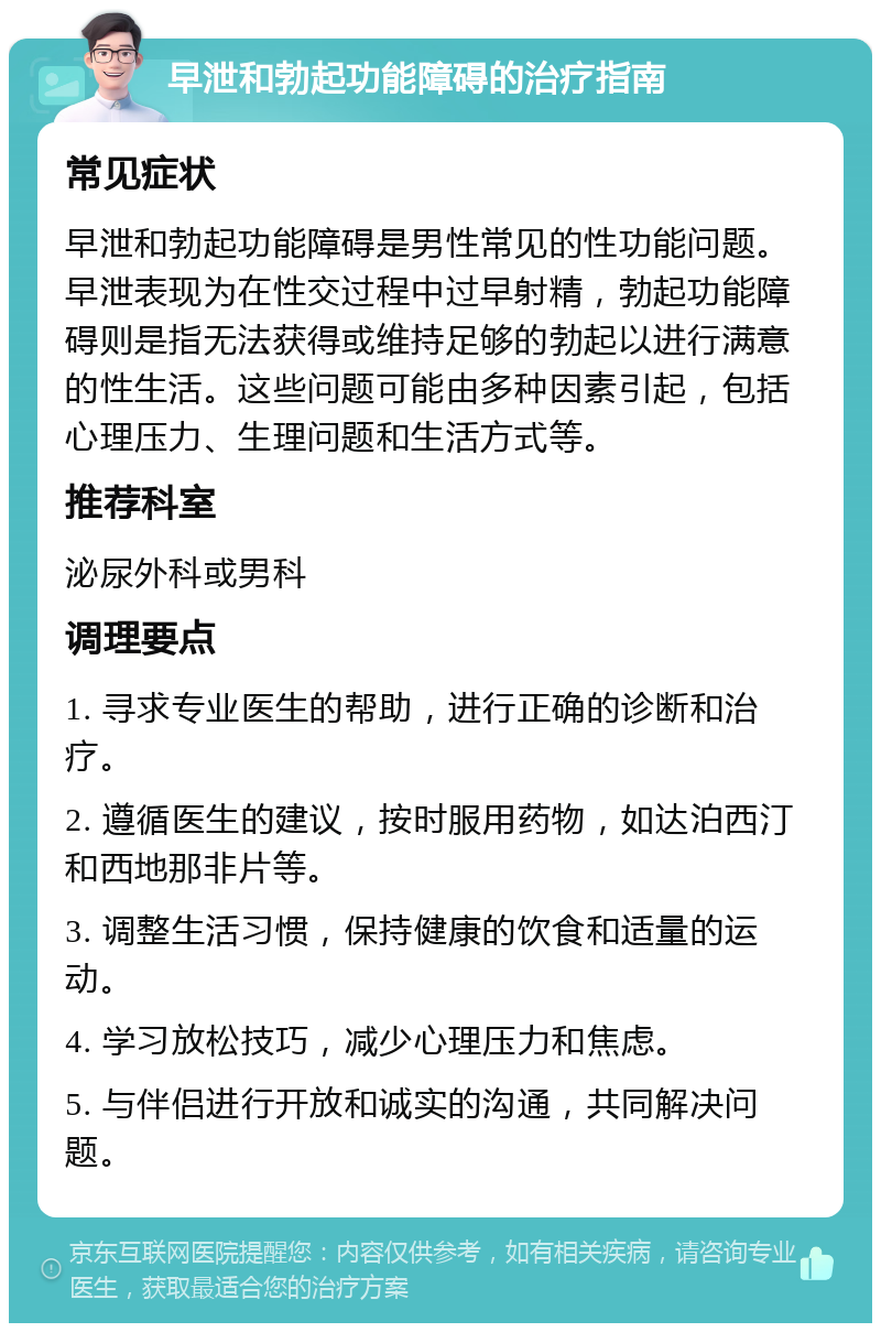 早泄和勃起功能障碍的治疗指南 常见症状 早泄和勃起功能障碍是男性常见的性功能问题。早泄表现为在性交过程中过早射精，勃起功能障碍则是指无法获得或维持足够的勃起以进行满意的性生活。这些问题可能由多种因素引起，包括心理压力、生理问题和生活方式等。 推荐科室 泌尿外科或男科 调理要点 1. 寻求专业医生的帮助，进行正确的诊断和治疗。 2. 遵循医生的建议，按时服用药物，如达泊西汀和西地那非片等。 3. 调整生活习惯，保持健康的饮食和适量的运动。 4. 学习放松技巧，减少心理压力和焦虑。 5. 与伴侣进行开放和诚实的沟通，共同解决问题。