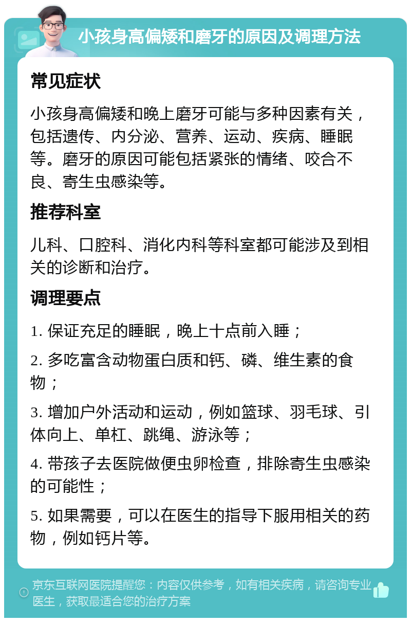 小孩身高偏矮和磨牙的原因及调理方法 常见症状 小孩身高偏矮和晚上磨牙可能与多种因素有关，包括遗传、内分泌、营养、运动、疾病、睡眠等。磨牙的原因可能包括紧张的情绪、咬合不良、寄生虫感染等。 推荐科室 儿科、口腔科、消化内科等科室都可能涉及到相关的诊断和治疗。 调理要点 1. 保证充足的睡眠，晚上十点前入睡； 2. 多吃富含动物蛋白质和钙、磷、维生素的食物； 3. 增加户外活动和运动，例如篮球、羽毛球、引体向上、单杠、跳绳、游泳等； 4. 带孩子去医院做便虫卵检查，排除寄生虫感染的可能性； 5. 如果需要，可以在医生的指导下服用相关的药物，例如钙片等。